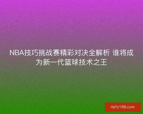NBA技巧挑战赛精彩对决全解析 谁将成为新一代篮球技术之王