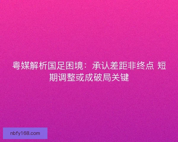粤媒解析国足困境：承认差距非终点 短期调整或成破局关键