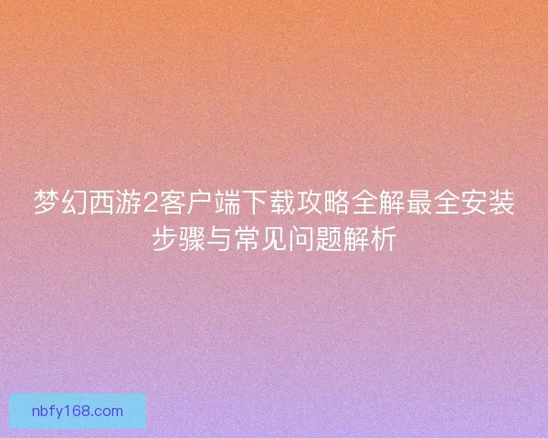 梦幻西游2客户端下载攻略全解最全安装步骤与常见问题解析