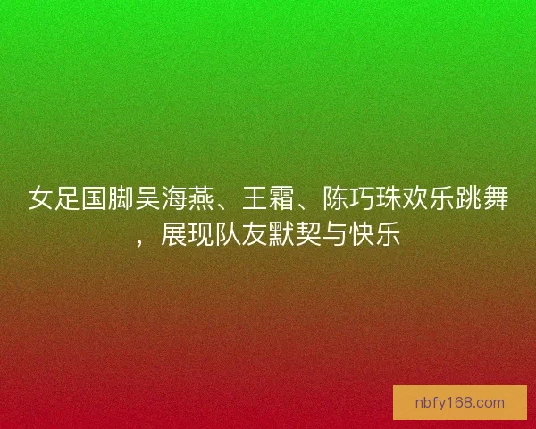 女足国脚吴海燕、王霜、陈巧珠欢乐跳舞，展现队友默契与快乐