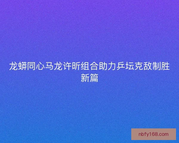 龙蟒同心马龙许昕组合助力乒坛克敌制胜新篇