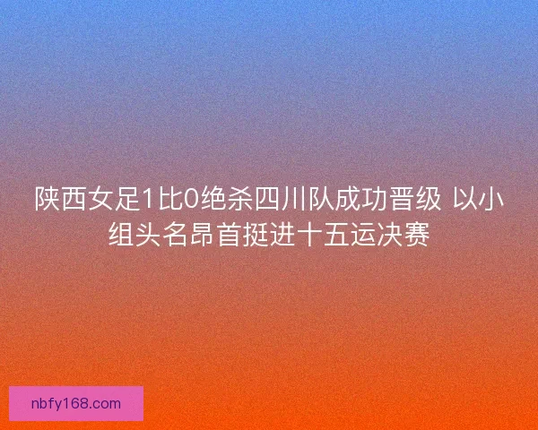陕西女足1比0绝杀四川队成功晋级 以小组头名昂首挺进十五运决赛