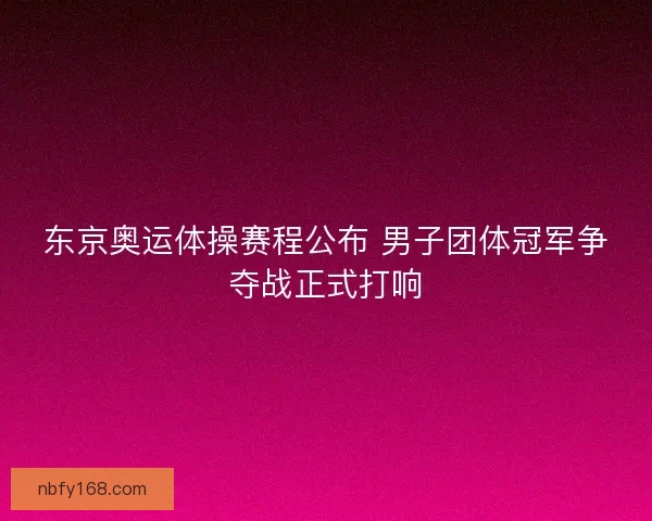 东京奥运体操赛程公布 男子团体冠军争夺战正式打响
