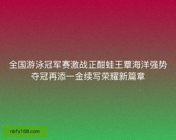 全国游泳冠军赛激战正酣蛙王覃海洋强势夺冠再添一金续写荣耀新篇章