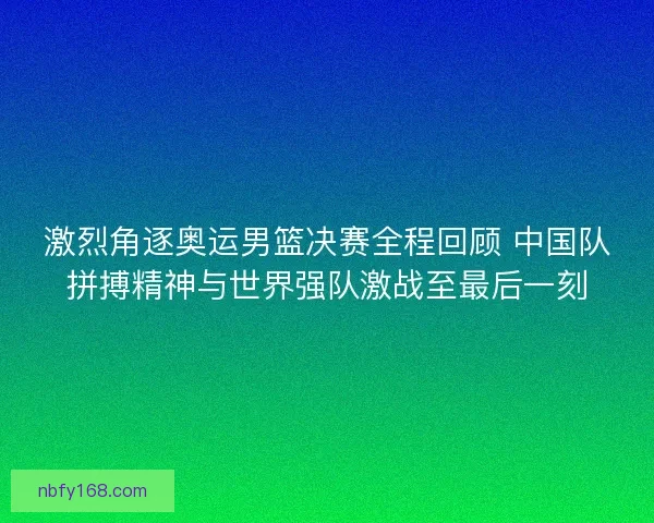激烈角逐奥运男篮决赛全程回顾 中国队拼搏精神与世界强队激战至最后一刻