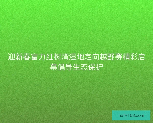 迎新春富力红树湾湿地定向越野赛精彩启幕倡导生态保护