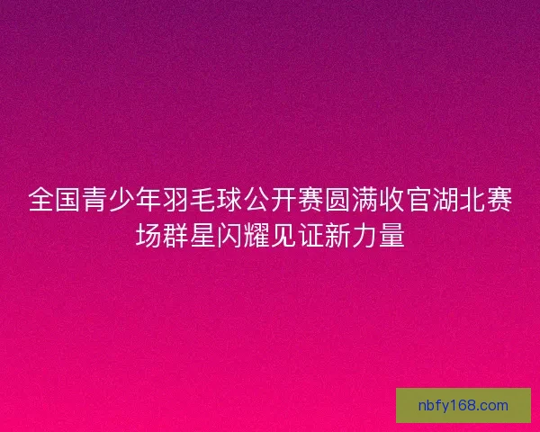 全国青少年羽毛球公开赛圆满收官湖北赛场群星闪耀见证新力量