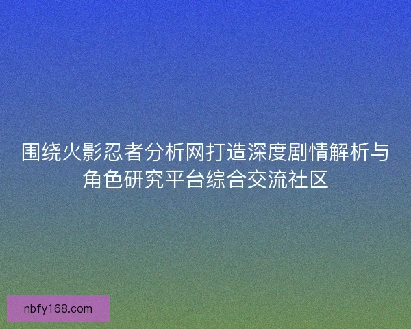 围绕火影忍者分析网打造深度剧情解析与角色研究平台综合交流社区