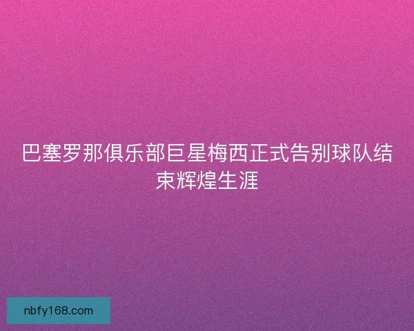 巴塞罗那俱乐部巨星梅西正式告别球队结束辉煌生涯