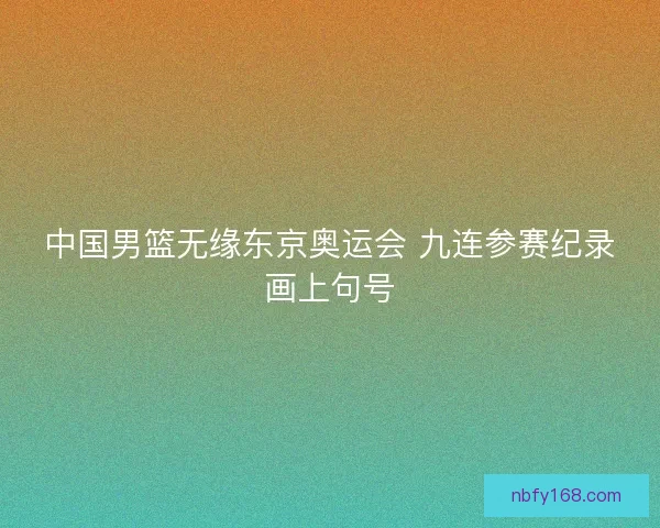 中国男篮无缘东京奥运会 九连参赛纪录画上句号