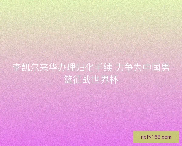李凯尔来华办理归化手续 力争为中国男篮征战世界杯