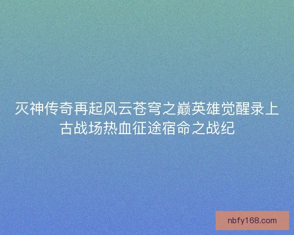 灭神传奇再起风云苍穹之巅英雄觉醒录上古战场热血征途宿命之战纪