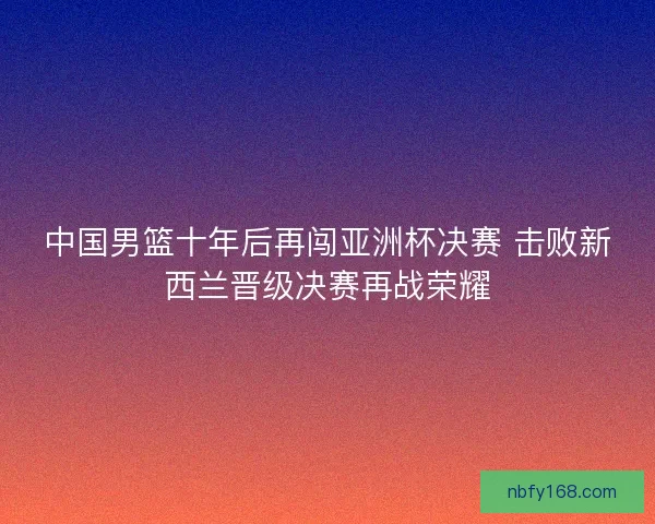 中国男篮十年后再闯亚洲杯决赛 击败新西兰晋级决赛再战荣耀