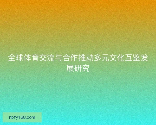 全球体育交流与合作推动多元文化互鉴发展研究