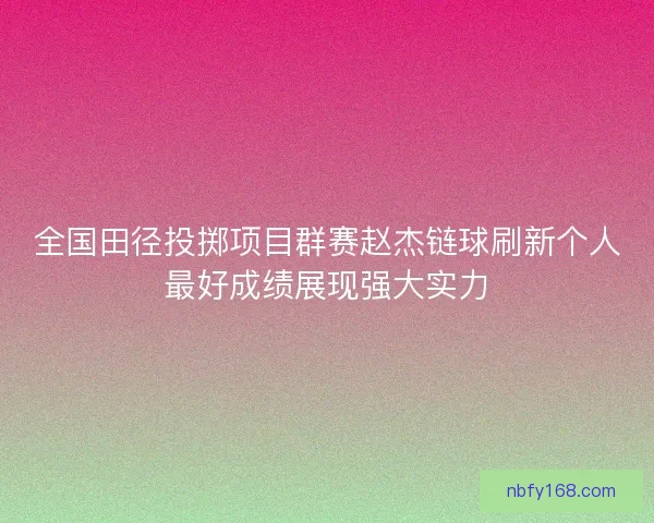 全国田径投掷项目群赛赵杰链球刷新个人最好成绩展现强大实力